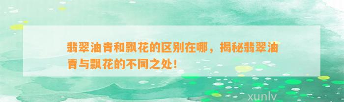 翡翠油青和飘花的区别在哪，揭秘翡翠油青与飘花的不同之处！