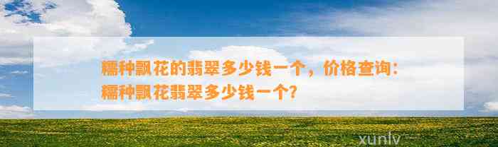 糯种飘花的翡翠多少钱一个，价格查询：糯种飘花翡翠多少钱一个？