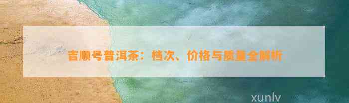 吉顺号普洱茶：档次、价格与品质全解析