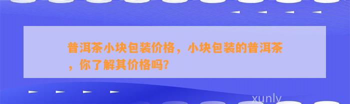 普洱茶小块包装价格，小块包装的普洱茶，你了解其价格吗？