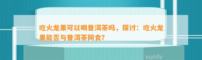 吃火龙果可以喝普洱茶吗，探讨：吃火龙果能否与普洱茶同食？