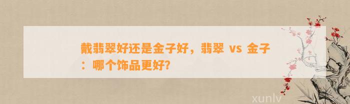 戴翡翠好还是金子好，翡翠 vs 金子：哪个饰品更好？