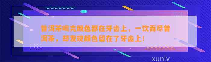 普洱茶喝完颜色都在牙齿上，一饮而尽普洱茶，却发现颜色留在了牙齿上！