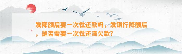 发降额后要一次性还款吗，发银行降额后，是否需要一次性还清欠款？