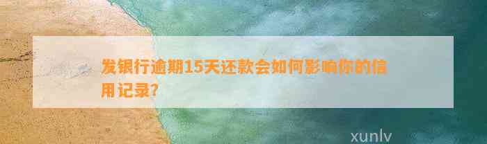 发银行逾期15天还款会如何影响你的信用记录？