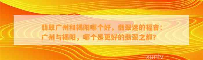 翡翠广州和揭阳哪个好，翡翠迷的福音：广州与揭阳，哪个是更好的翡翠之都？