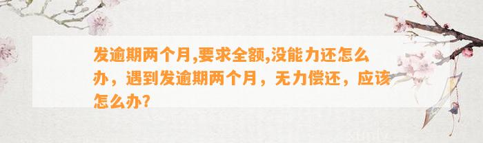 发逾期两个月,要求全额,没能力还怎么办，遇到发逾期两个月，无力偿还，应该怎么办？