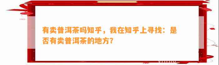 有卖普洱茶吗知乎，我在知乎上寻找：是不是有卖普洱茶的地方？