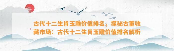 古代十二生肖玉雕价值排名，探秘古董收藏市场：古代十二生肖玉雕价值排名解析