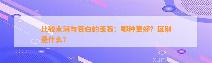 比较水润与苍白的玉石：哪种更好？区别是什么？