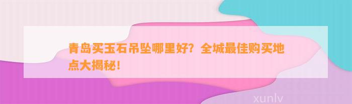 青岛买玉石吊坠哪里好？全城最佳购买地点大揭秘！