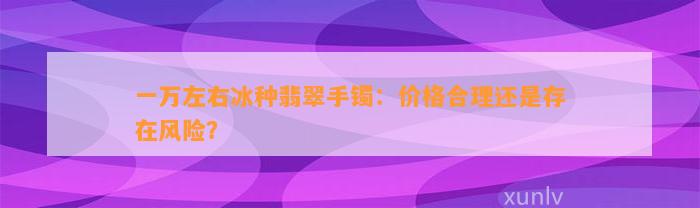 一万左右冰种翡翠手镯：价格合理还是存在风险？