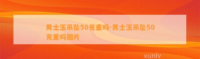 男士玉吊坠50克重吗-男士玉吊坠50克重吗图片