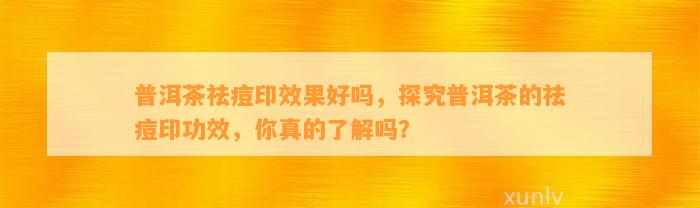 普洱茶祛痘印效果好吗，探究普洱茶的祛痘印功效，你真的熟悉吗？