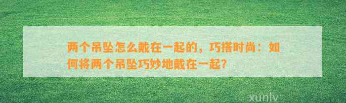 两个吊坠怎么戴在一起的，巧搭时尚：怎样将两个吊坠巧妙地戴在一起？