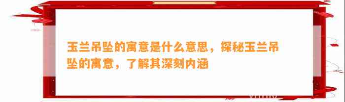 玉兰吊坠的寓意是什么意思，探秘玉兰吊坠的寓意，熟悉其深刻内涵