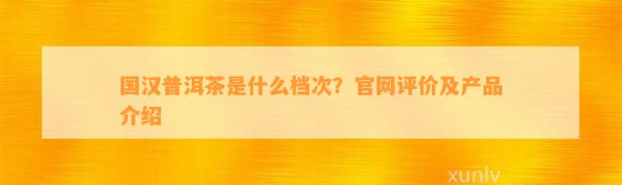 国汉普洱茶是什么档次？官网评价及产品介绍