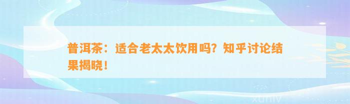 普洱茶：适合老太太饮用吗？知乎讨论结果揭晓！