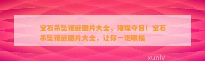 宝石吊坠镶嵌图片大全，璀璨夺目！宝石吊坠镶嵌图片大全，让你一饱眼福