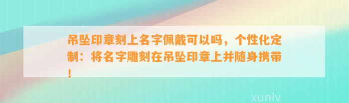 吊坠印章刻上名字佩戴可以吗，个性化定制：将名字雕刻在吊坠印章上并随身携带！