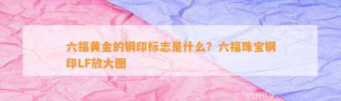 六福黄金的钢印标志是什么？六福珠宝钢印LF放大图