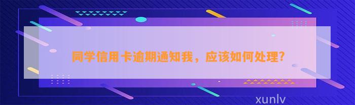 同学信用卡逾期通知我，应该如何处理?