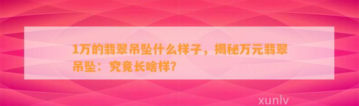 1万的翡翠吊坠什么样子，揭秘万元翡翠吊坠：究竟长啥样？