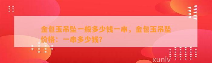 金包玉吊坠一般多少钱一串，金包玉吊坠价格：一串多少钱？