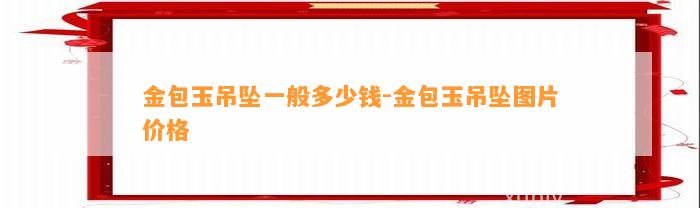 金包玉吊坠一般多少钱-金包玉吊坠图片价格