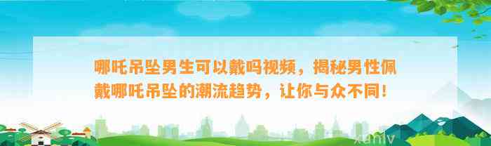 哪吒吊坠男生可以戴吗视频，揭秘男性佩戴哪吒吊坠的潮流趋势，让你与众不同！