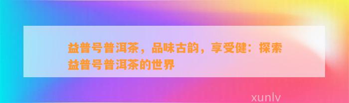 益普号普洱茶，品味古韵，享受健：探索益普号普洱茶的世界