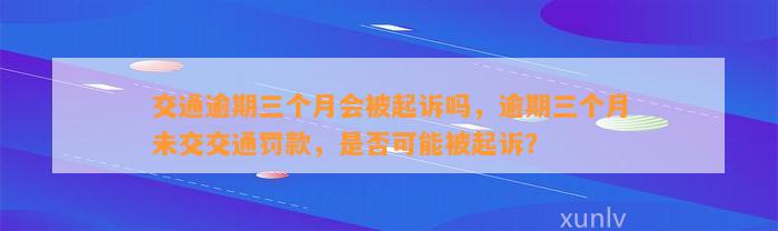 交通逾期三个月会被起诉吗，逾期三个月未交交通罚款，是否可能被起诉？