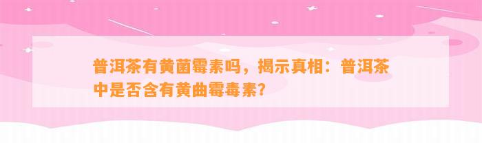 普洱茶有黄菌霉素吗，揭示真相：普洱茶中是不是含有黄曲霉毒素？