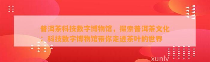 普洱茶科技数字博物馆，探索普洱茶文化：科技数字博物馆带你走进茶叶的世界