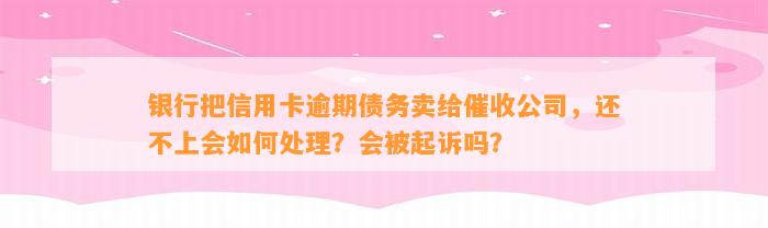 银行把信用卡逾期债务卖给催收公司，还不上会如何处理？会被起诉吗？