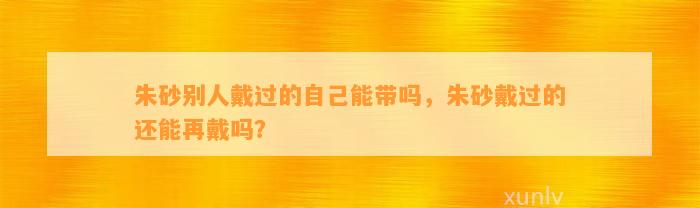 朱砂别人戴过的本人能带吗，朱砂戴过的还能再戴吗？