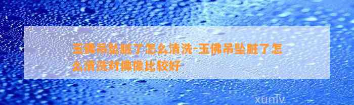 玉佛吊坠脏了怎么清洗-玉佛吊坠脏了怎么清洗对佛像比较好