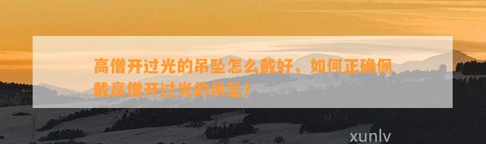 高僧开过光的吊坠怎么戴好，怎样正确佩戴高僧开过光的吊坠？