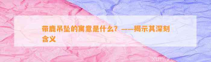 带鹿吊坠的寓意是什么？——揭示其深刻含义