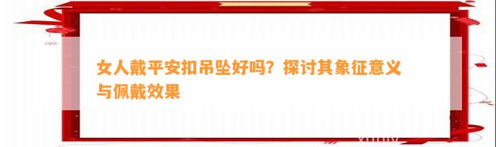 女人戴平安扣吊坠好吗？探讨其象征意义与佩戴效果