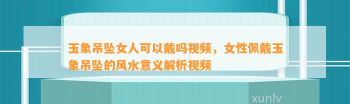 玉象吊坠女人可以戴吗视频，女性佩戴玉象吊坠的风水意义解析视频