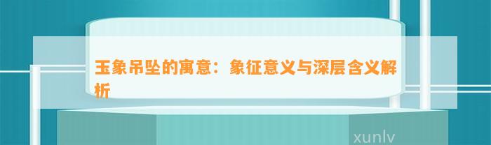 玉象吊坠的寓意：象征意义与深层含义解析