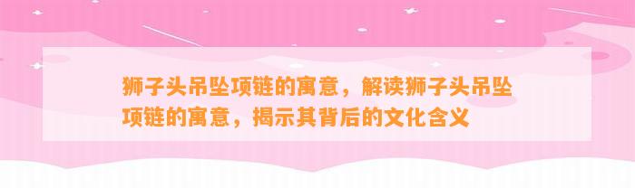 狮子头吊坠项链的寓意，解读狮子头吊坠项链的寓意，揭示其背后的文化含义