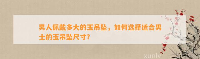 男人佩戴多大的玉吊坠，怎样选择适合男士的玉吊坠尺寸？