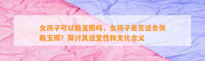 女孩子可以戴玉镯吗，女孩子是不是适合佩戴玉镯？探讨其适宜性和文化含义