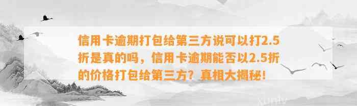 信用卡逾期打包给第三方说可以打2.5折是真的吗，信用卡逾期能否以2.5折的价格打包给第三方？真相大揭秘！