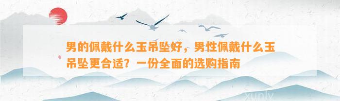 男的佩戴什么玉吊坠好，男性佩戴什么玉吊坠更合适？一份全面的选购指南