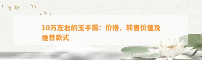 10万左右的玉手镯：价格、转售价值及推荐款式