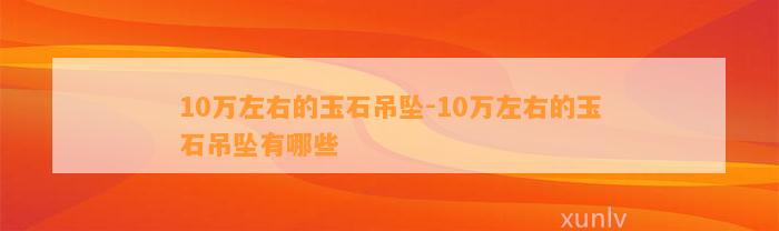 10万左右的玉石吊坠-10万左右的玉石吊坠有哪些