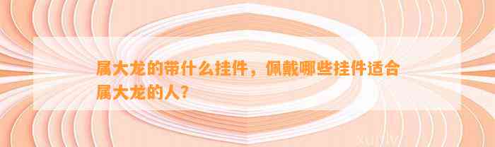 属大龙的带什么挂件，佩戴哪些挂件适合属大龙的人？